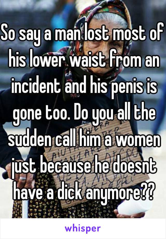 So say a man lost most of his lower waist from an incident and his penis is gone too. Do you all the sudden call him a women just because he doesnt have a dick anymore??