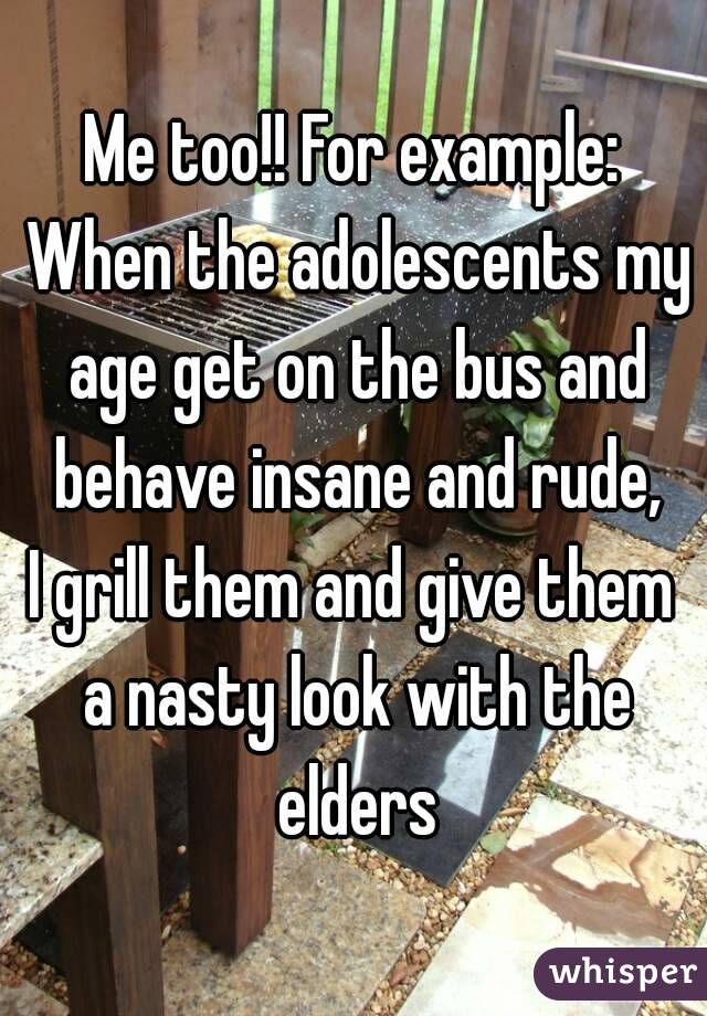 Me too!! For example: When the adolescents my age get on the bus and behave insane and rude,
I grill them and give them a nasty look with the elders