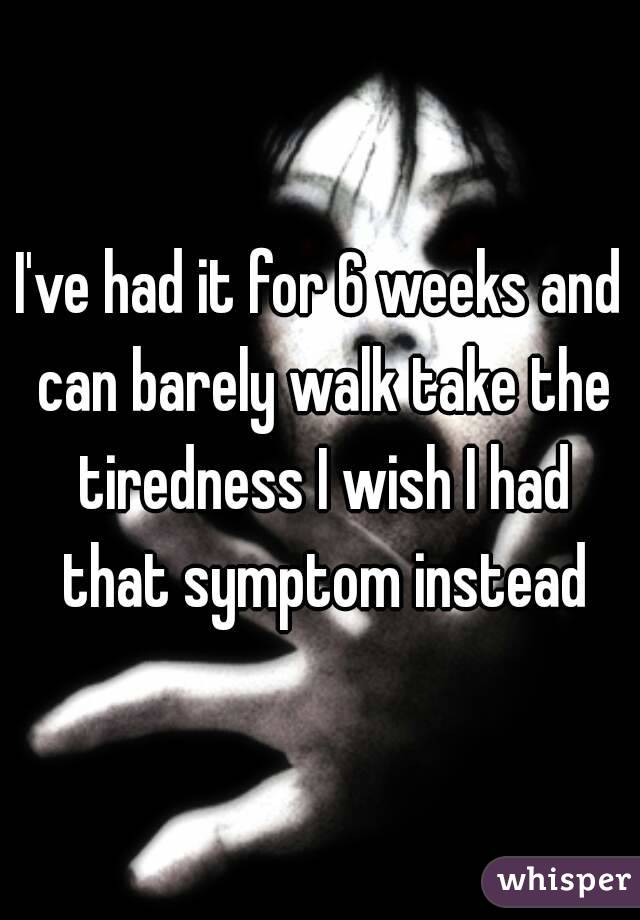 I've had it for 6 weeks and can barely walk take the tiredness I wish I had that symptom instead