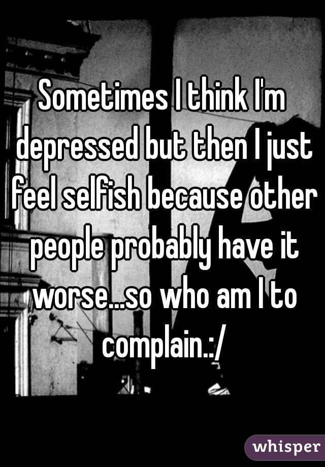 Sometimes I think I'm depressed but then I just feel selfish because other people probably have it worse...so who am I to complain.:/