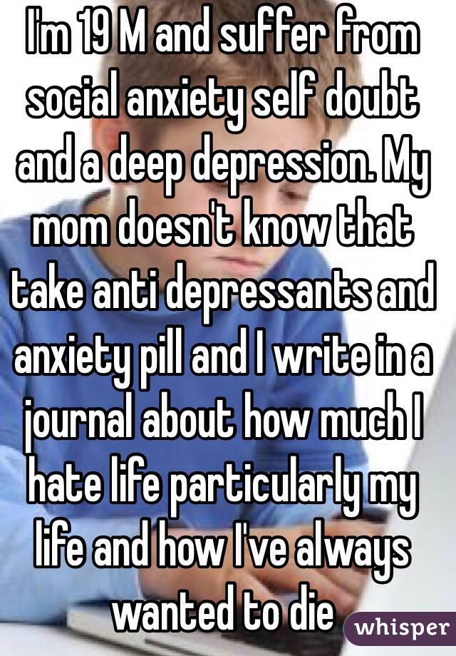 I'm 19 M and suffer from social anxiety self doubt and a deep depression. My mom doesn't know that take anti depressants and anxiety pill and I write in a journal about how much I hate life particularly my life and how I've always wanted to die