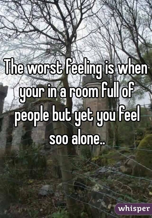 The worst feeling is when your in a room full of people but yet you feel soo alone..