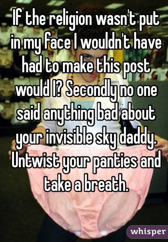 If the religion wasn't put in my face I wouldn't have had to make this post would I? Secondly no one said anything bad about your invisible sky daddy. Untwist your panties and take a breath.