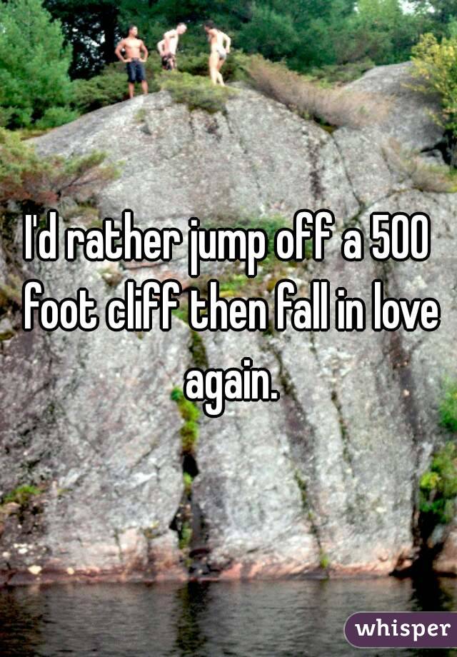 I'd rather jump off a 500 foot cliff then fall in love again.