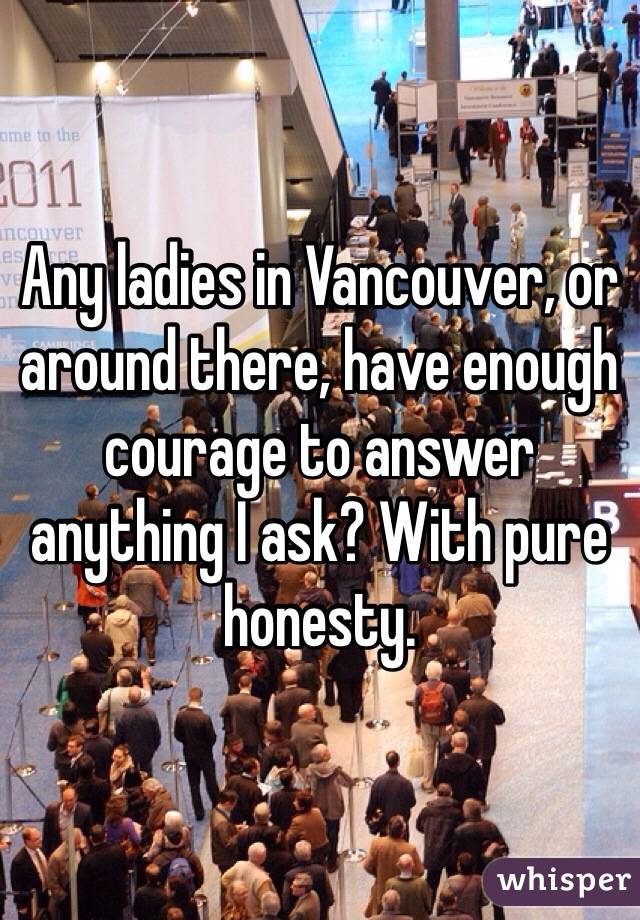 Any ladies in Vancouver, or around there, have enough courage to answer anything I ask? With pure honesty.