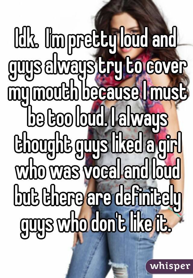 Idk.  I'm pretty loud and guys always try to cover my mouth because I must be too loud. I always thought guys liked a girl who was vocal and loud but there are definitely guys who don't like it. 