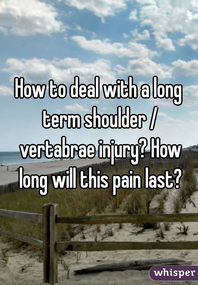 How to deal with a long term shoulder / vertabrae injury? How long will this pain last?