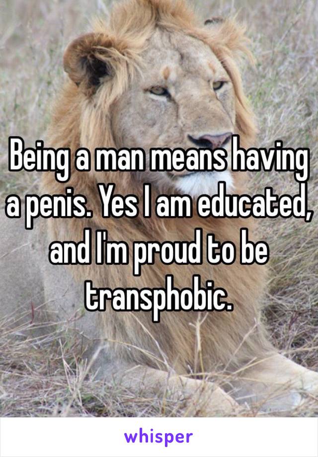 Being a man means having a penis. Yes I am educated, and I'm proud to be transphobic.
