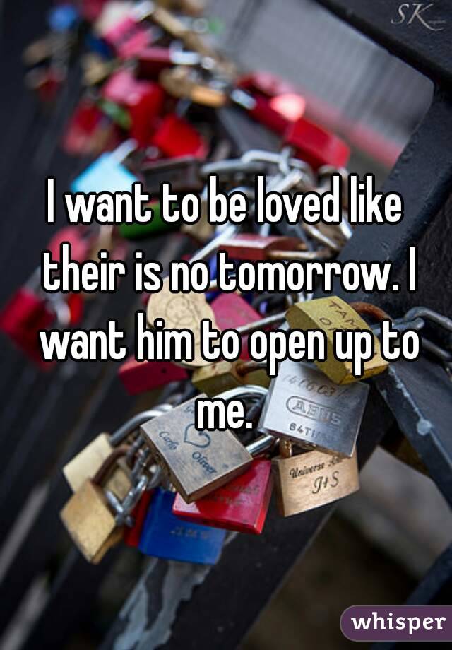 I want to be loved like their is no tomorrow. I want him to open up to me. 