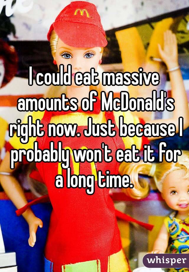 I could eat massive amounts of McDonald's right now. Just because I probably won't eat it for a long time. 