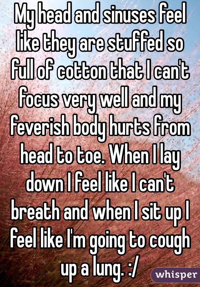 My head and sinuses feel like they are stuffed so full of cotton that I can't focus very well and my feverish body hurts from head to toe. When I lay down I feel like I can't breath and when I sit up I feel like I'm going to cough up a lung. :/