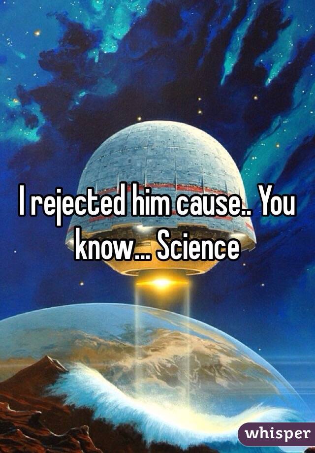 I rejected him cause.. You know... Science 