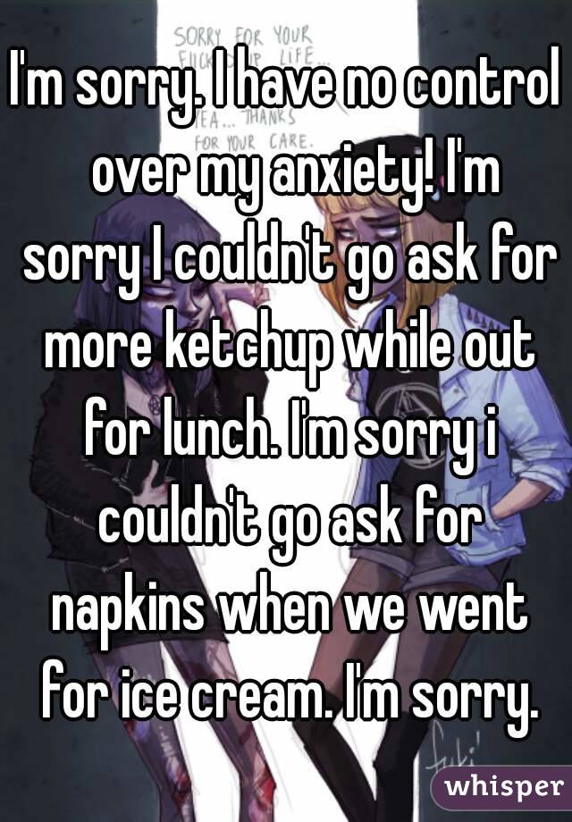 I'm sorry. I have no control  over my anxiety! I'm sorry I couldn't go ask for more ketchup while out for lunch. I'm sorry i couldn't go ask for napkins when we went for ice cream. I'm sorry.