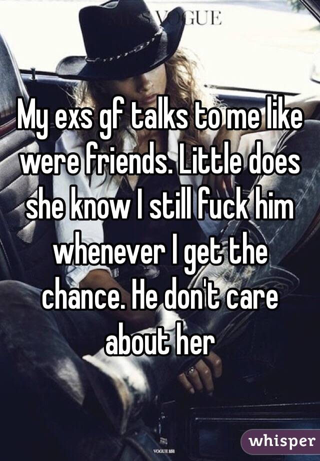 My exs gf talks to me like were friends. Little does she know I still fuck him whenever I get the chance. He don't care about her 