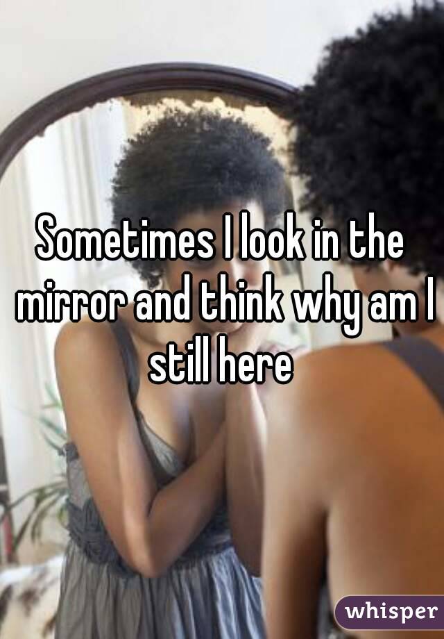 Sometimes I look in the mirror and think why am I still here 
