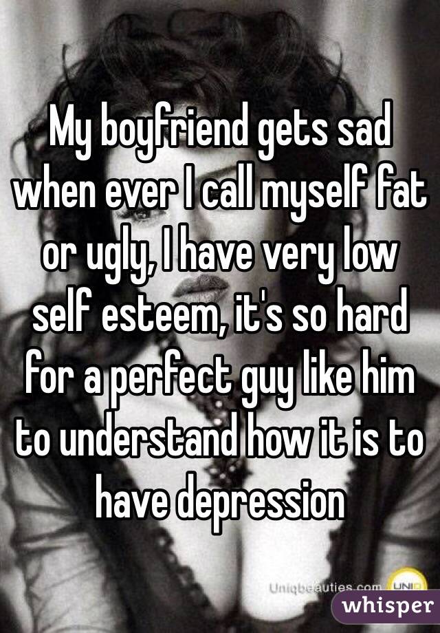 My boyfriend gets sad when ever I call myself fat or ugly, I have very low self esteem, it's so hard for a perfect guy like him to understand how it is to have depression 