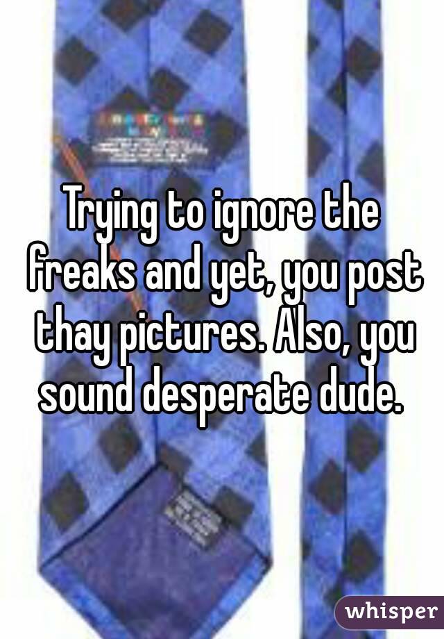 Trying to ignore the freaks and yet, you post thay pictures. Also, you sound desperate dude. 