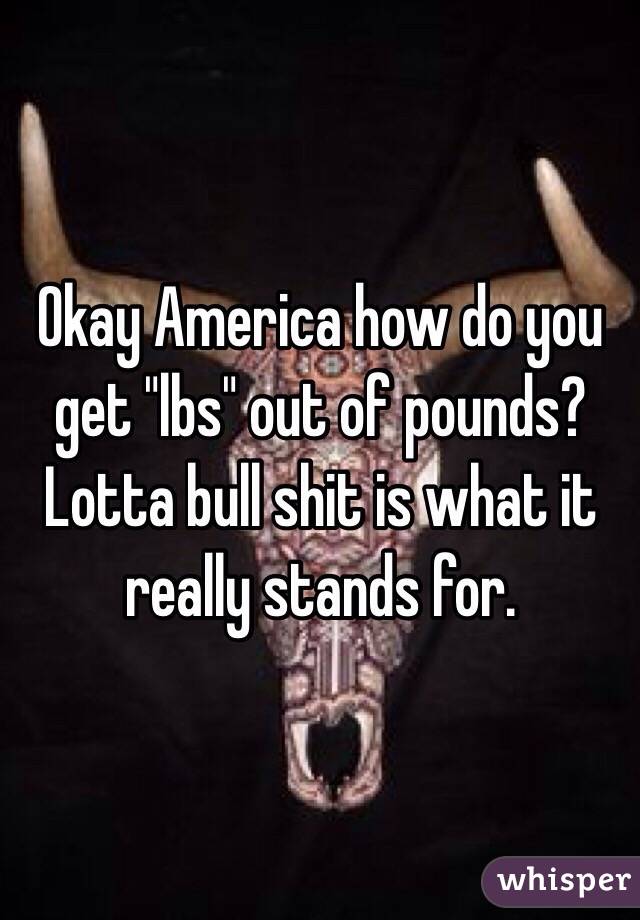 Okay America how do you get "lbs" out of pounds? Lotta bull shit is what it really stands for.