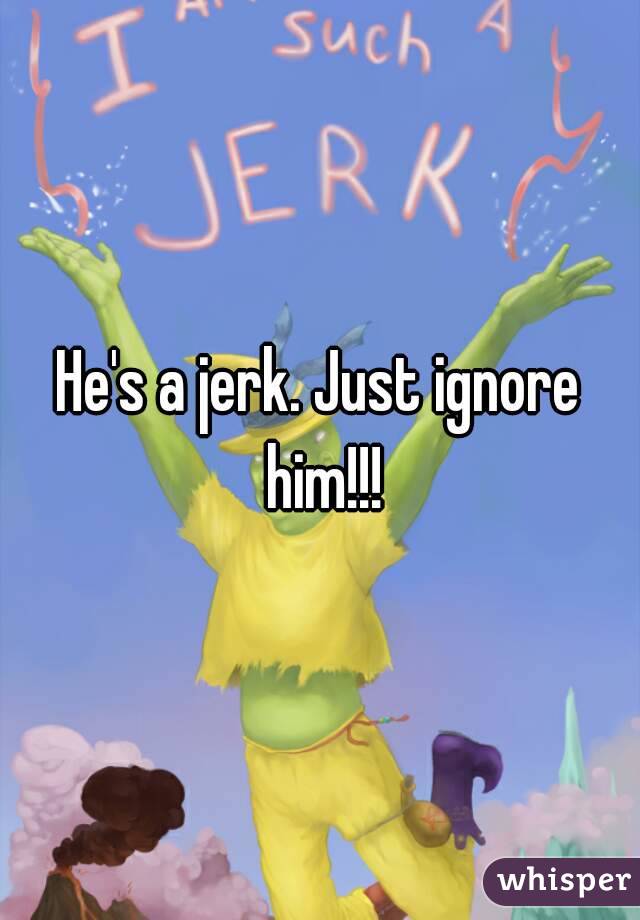He's a jerk. Just ignore him!!!
