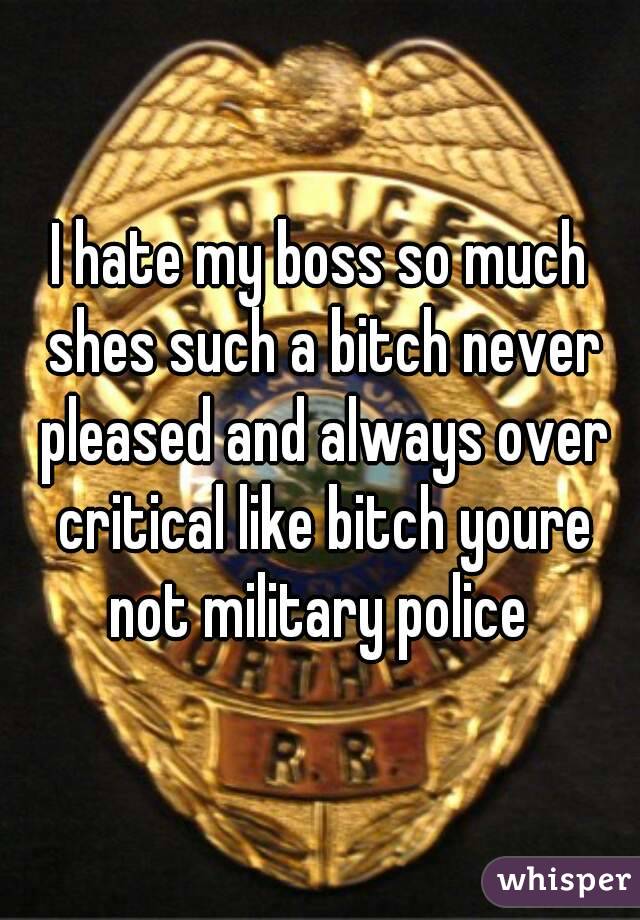 I hate my boss so much shes such a bitch never pleased and always over critical like bitch youre not military police 