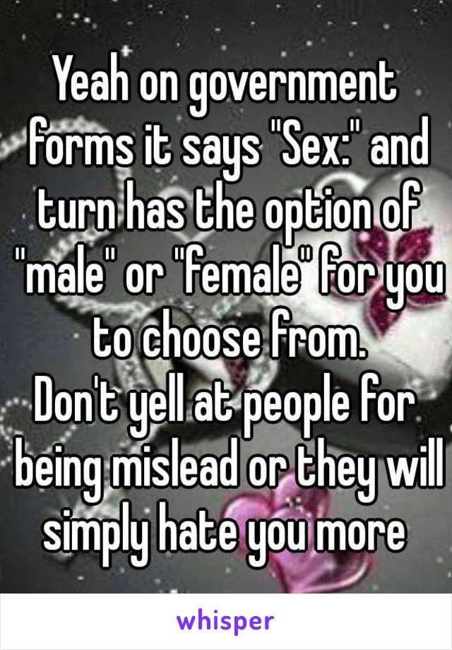 Yeah on government forms it says "Sex:" and turn has the option of "male" or "female" for you to choose from.
Don't yell at people for being mislead or they will simply hate you more 