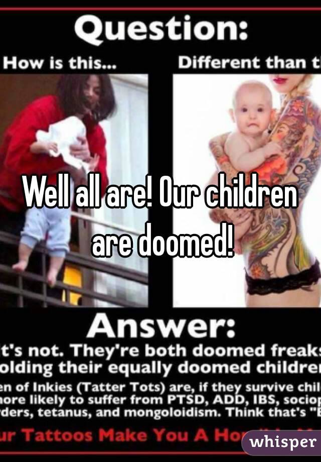 Well all are! Our children are doomed!