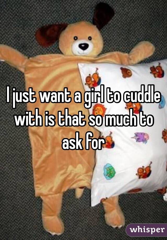 I just want a girl to cuddle with is that so much to ask for