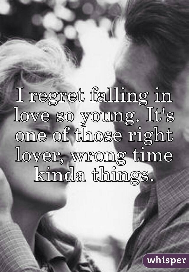 I regret falling in love so young. It's one of those right lover, wrong time kinda things.
