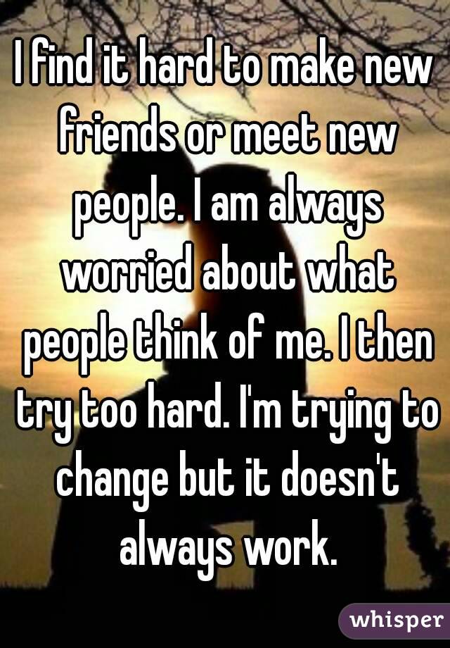 I find it hard to make new friends or meet new people. I am always worried about what people think of me. I then try too hard. I'm trying to change but it doesn't always work.