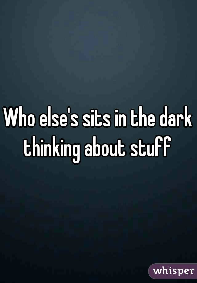 Who else's sits in the dark thinking about stuff 