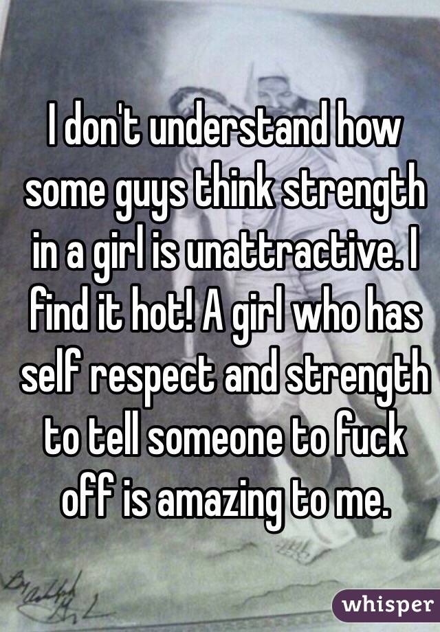 I don't understand how some guys think strength in a girl is unattractive. I find it hot! A girl who has self respect and strength to tell someone to fuck off is amazing to me. 