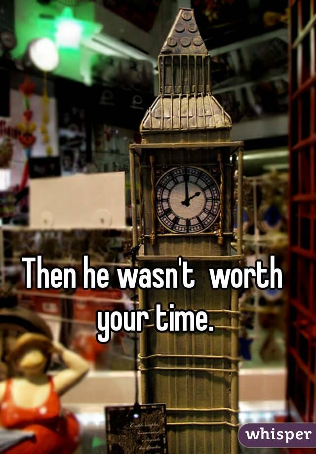 Then he wasn't  worth your time.