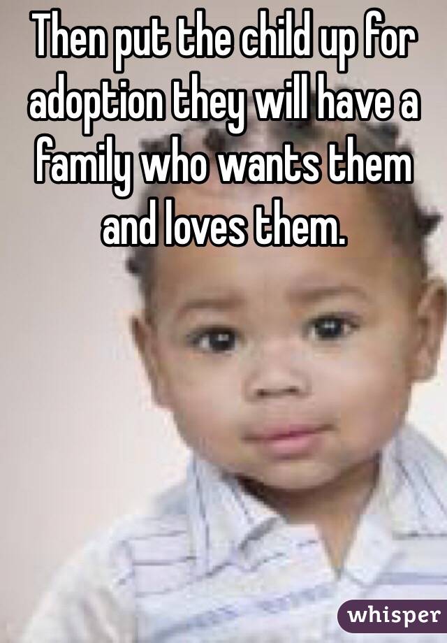 Then put the child up for adoption they will have a family who wants them and loves them.