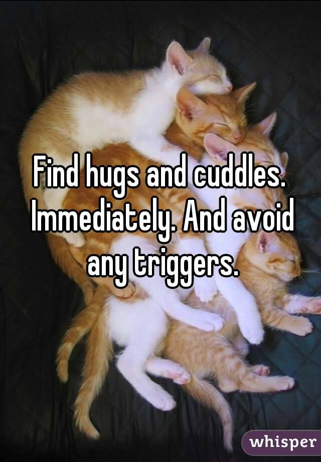 Find hugs and cuddles. Immediately. And avoid any triggers.
