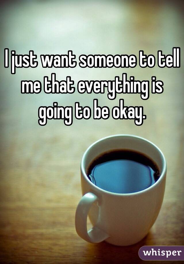I just want someone to tell me that everything is going to be okay.