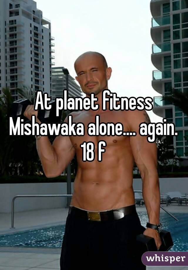 At planet fitness Mishawaka alone.... again. 
18 f