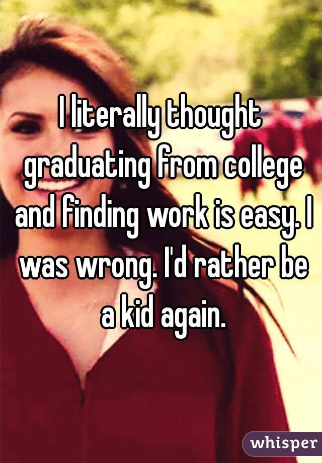 I literally thought graduating from college and finding work is easy. I was wrong. I'd rather be a kid again.