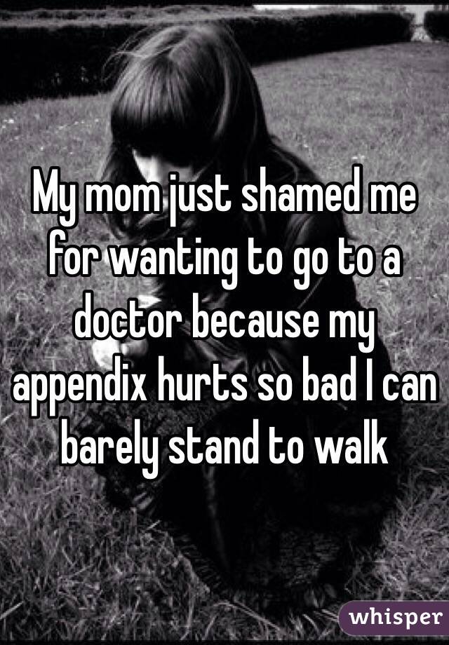 My mom just shamed me for wanting to go to a doctor because my appendix hurts so bad I can barely stand to walk