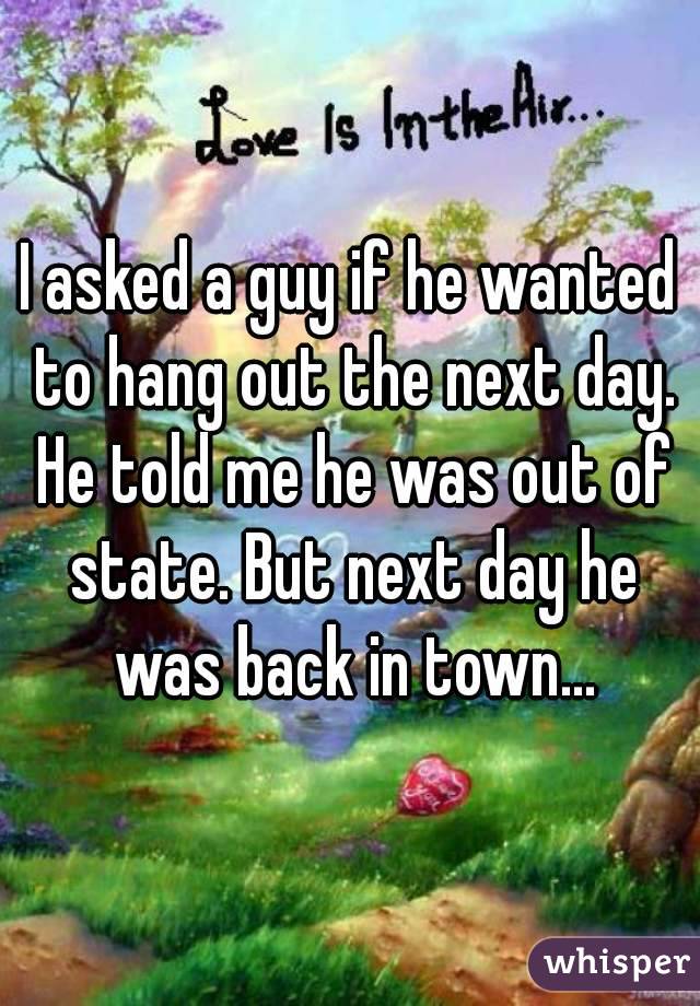 I asked a guy if he wanted to hang out the next day. He told me he was out of state. But next day he was back in town...