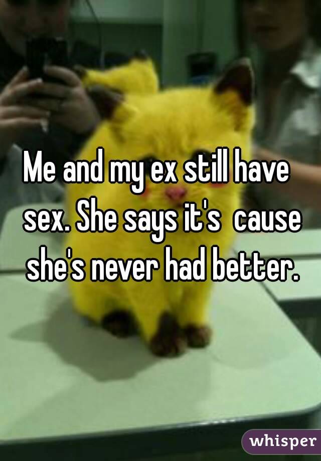 Me and my ex still have  sex. She says it's  cause she's never had better.