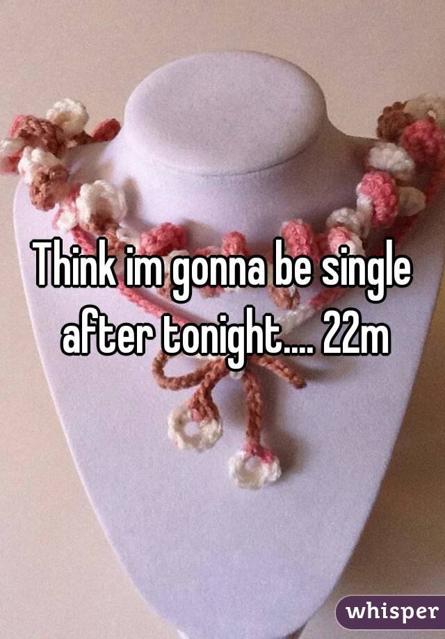 Think im gonna be single after tonight.... 22m