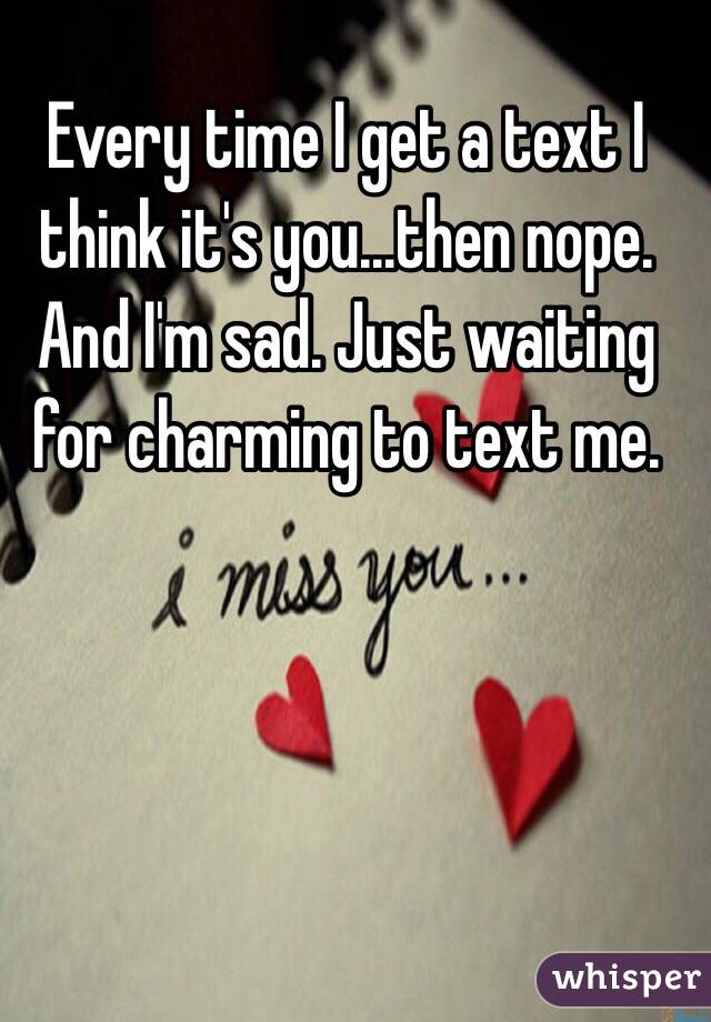Every time I get a text I think it's you...then nope. And I'm sad. Just waiting for charming to text me.