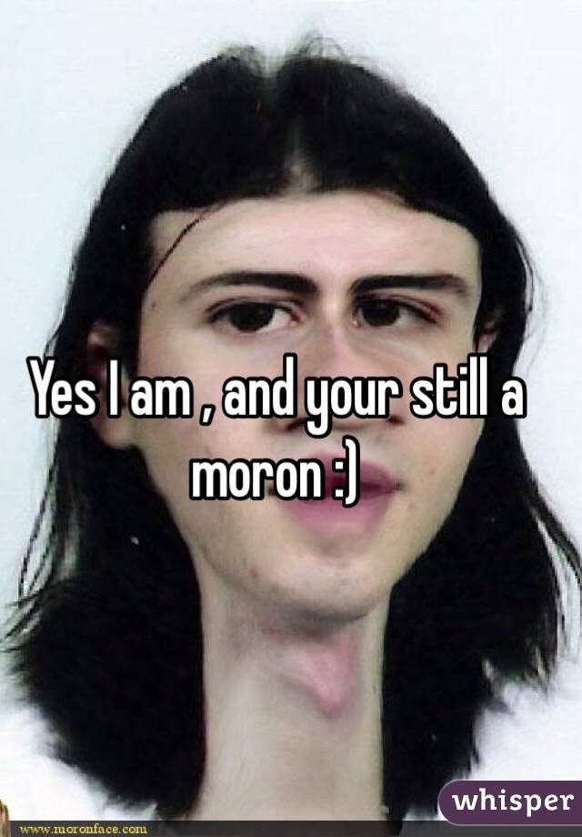 Yes I am , and your still a moron :) 