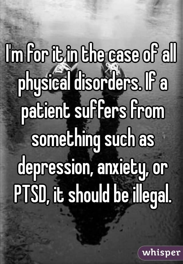 I'm for it in the case of all physical disorders. If a patient suffers from something such as depression, anxiety, or PTSD, it should be illegal.
