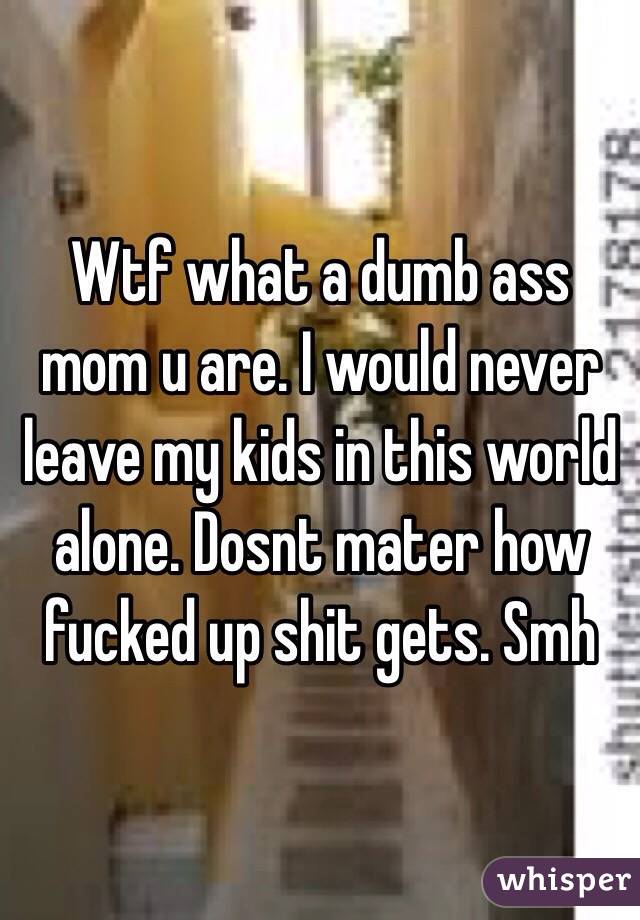 Wtf what a dumb ass mom u are. I would never leave my kids in this world alone. Dosnt mater how fucked up shit gets. Smh