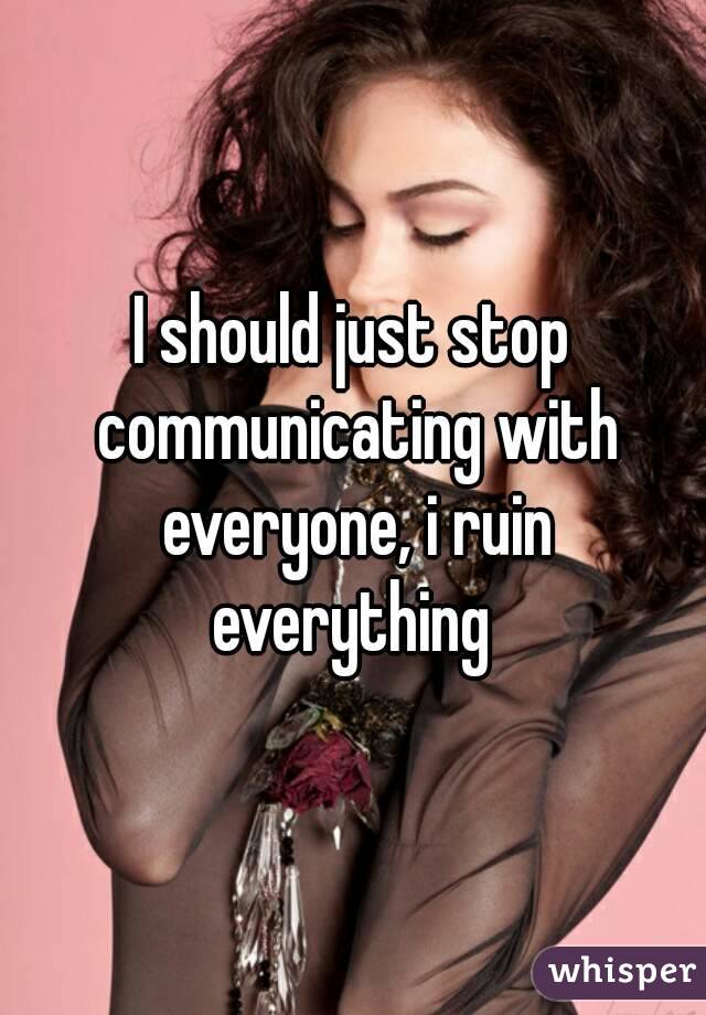 I should just stop communicating with everyone, i ruin everything 