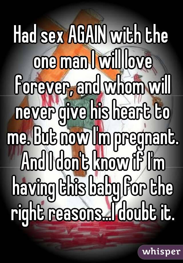 Had sex AGAIN with the one man I will love forever, and whom will never give his heart to me. But now I'm pregnant. And I don't know if I'm having this baby for the right reasons...I doubt it.