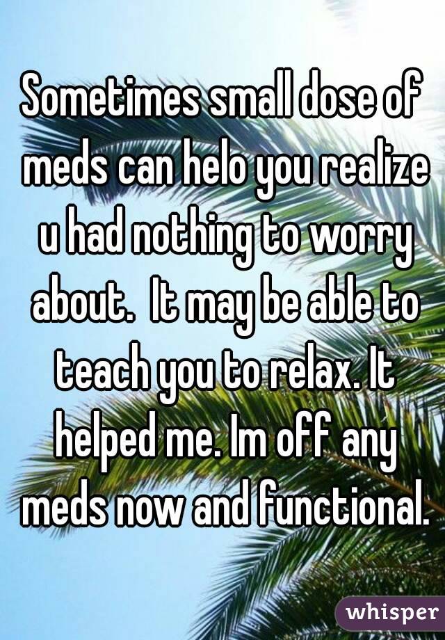 Sometimes small dose of meds can helo you realize u had nothing to worry about.  It may be able to teach you to relax. It helped me. Im off any meds now and functional.