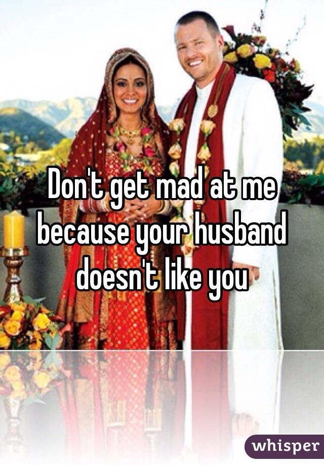 Don't get mad at me because your husband doesn't like you 