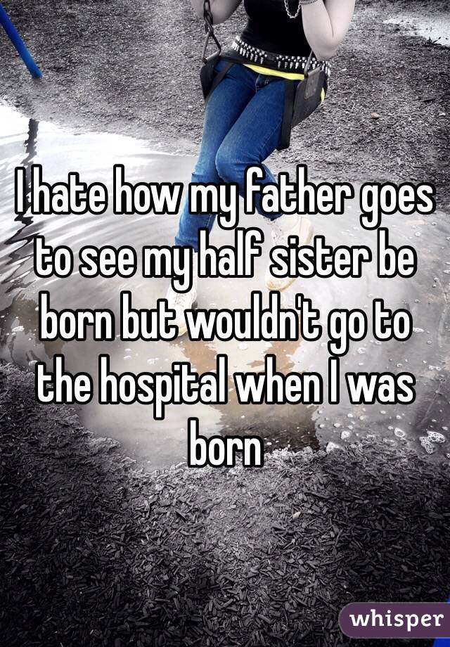 I hate how my father goes to see my half sister be born but wouldn't go to the hospital when I was born 